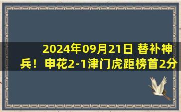 2024年09月21日 替补神兵！申花2-1津门虎距榜首2分 37岁于汉超2分钟扳平+绝杀